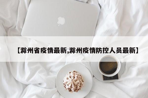 【滁州省疫情最新,滁州疫情防控人员最新】