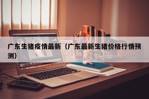 广东生猪疫情最新（广东最新生猪价格行情预测）