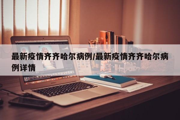最新疫情齐齐哈尔病例/最新疫情齐齐哈尔病例详情