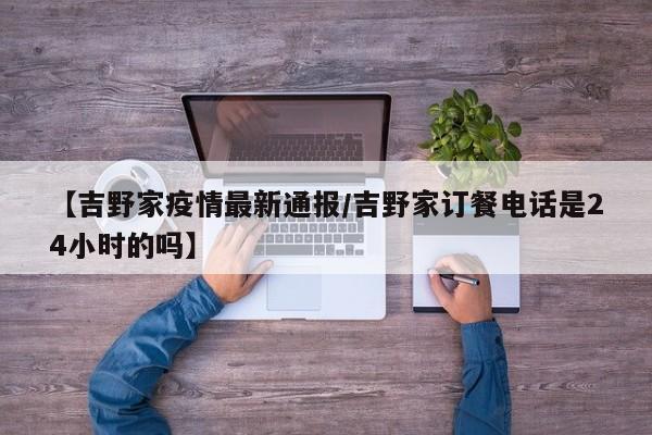 【吉野家疫情最新通报/吉野家订餐电话是24小时的吗】