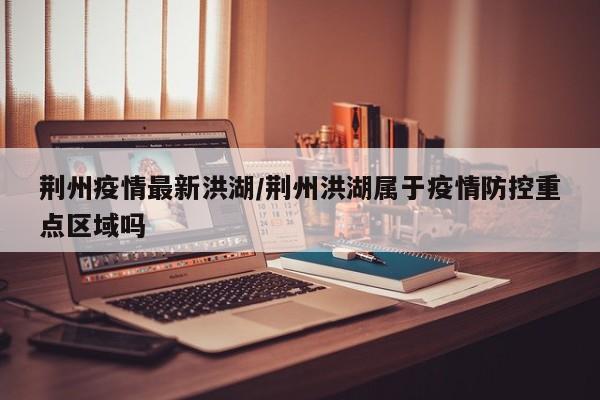 荆州疫情最新洪湖/荆州洪湖属于疫情防控重点区域吗
