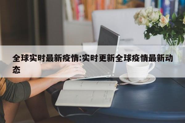 全球实时最新疫情:实时更新全球疫情最新动态