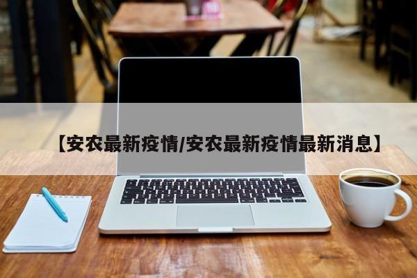 【安农最新疫情/安农最新疫情最新消息】