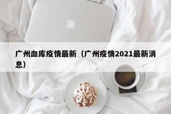 广州血库疫情最新（广州疫情2021最新消息）