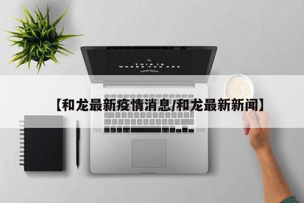 【和龙最新疫情消息/和龙最新新闻】