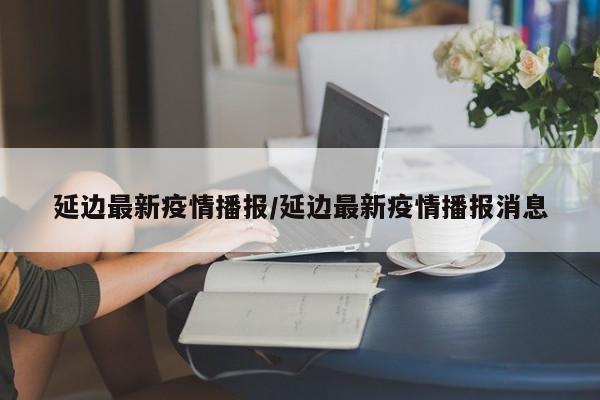 延边最新疫情播报/延边最新疫情播报消息