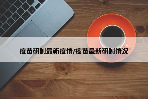 疫苗研制最新疫情/疫苗最新研制情况