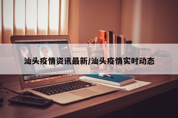 汕头疫情资讯最新/汕头疫情实时动态