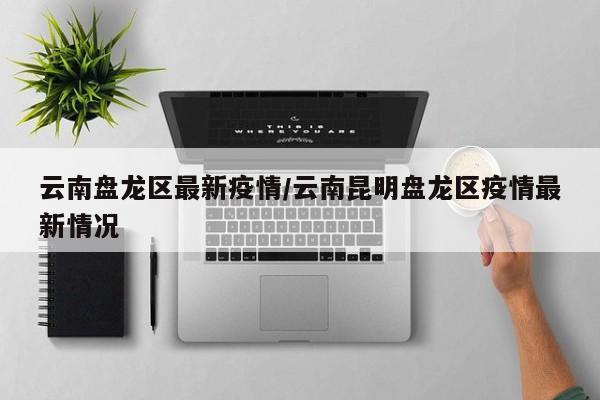 云南盘龙区最新疫情/云南昆明盘龙区疫情最新情况