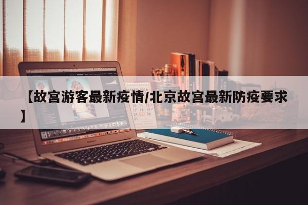【故宫游客最新疫情/北京故宫最新防疫要求】