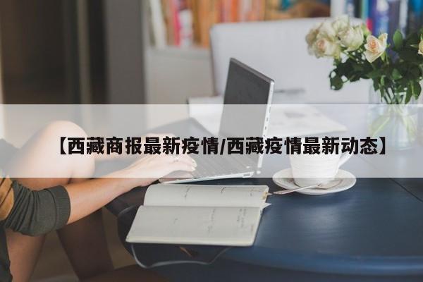 【西藏商报最新疫情/西藏疫情最新动态】