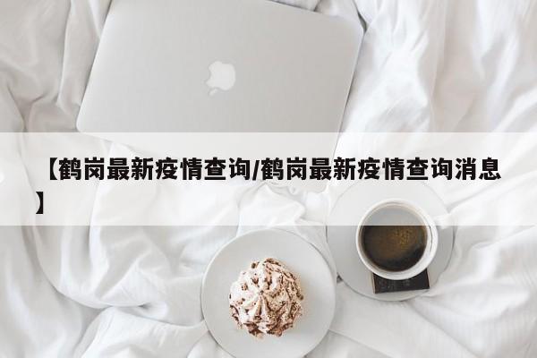 【鹤岗最新疫情查询/鹤岗最新疫情查询消息】