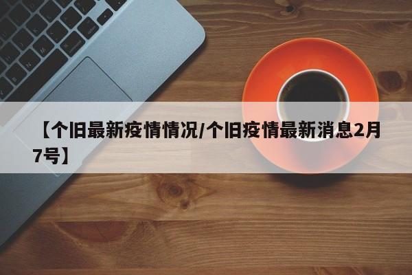 【个旧最新疫情情况/个旧疫情最新消息2月7号】