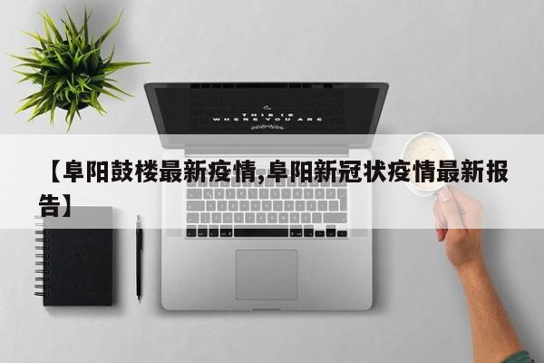 【阜阳鼓楼最新疫情,阜阳新冠状疫情最新报告】