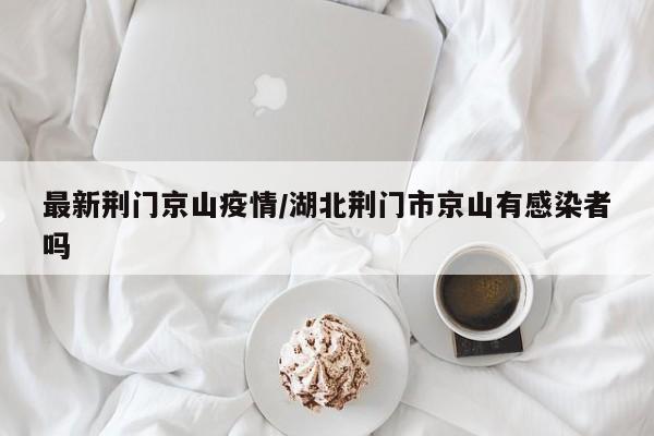 最新荆门京山疫情/湖北荆门市京山有感染者吗