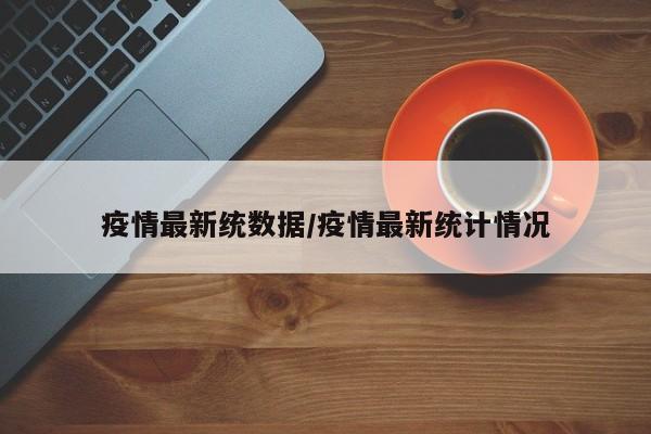 疫情最新统数据/疫情最新统计情况