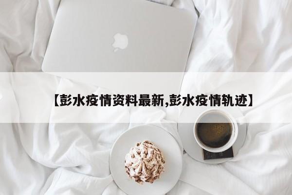 【彭水疫情资料最新,彭水疫情轨迹】
