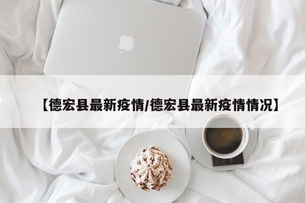 【德宏县最新疫情/德宏县最新疫情情况】