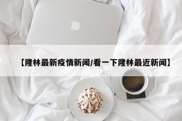 【隆林最新疫情新闻/看一下隆林最近新闻】