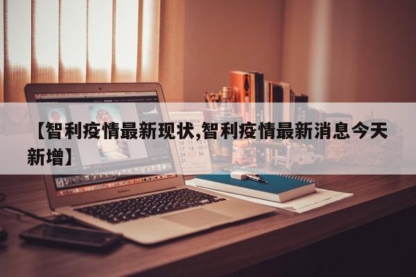 【智利疫情最新现状,智利疫情最新消息今天新增】