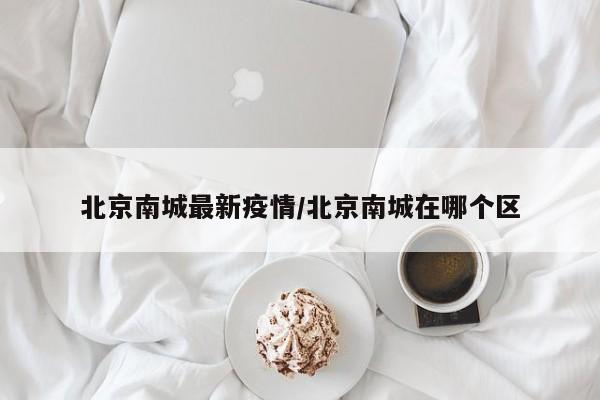 北京南城最新疫情/北京南城在哪个区