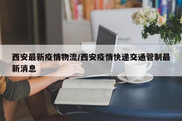 西安最新疫情物流/西安疫情快递交通管制最新消息