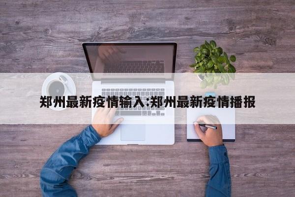 郑州最新疫情输入:郑州最新疫情播报