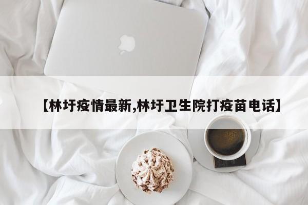 【林圩疫情最新,林圩卫生院打疫苗电话】
