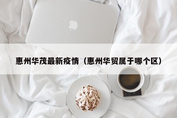 惠州华茂最新疫情（惠州华贸属于哪个区）