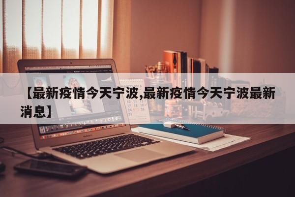 【最新疫情今天宁波,最新疫情今天宁波最新消息】