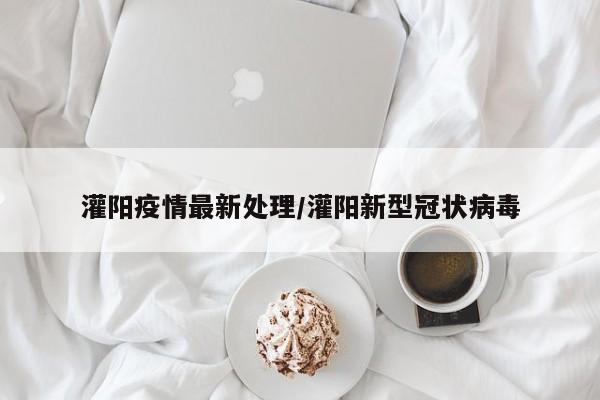 灌阳疫情最新处理/灌阳新型冠状病毒