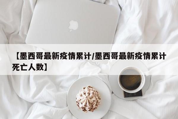 【墨西哥最新疫情累计/墨西哥最新疫情累计死亡人数】