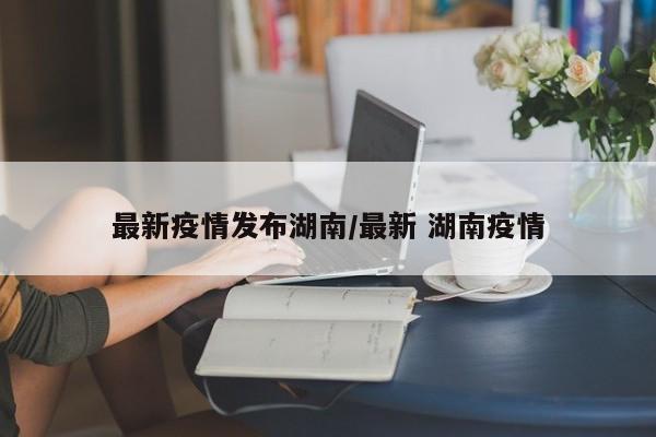 最新疫情发布湖南/最新 湖南疫情