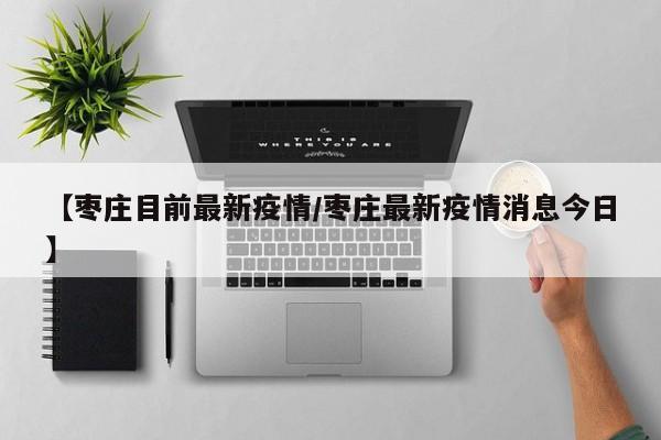 【枣庄目前最新疫情/枣庄最新疫情消息今日】