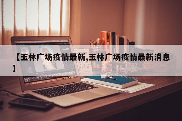 【玉林广场疫情最新,玉林广场疫情最新消息】