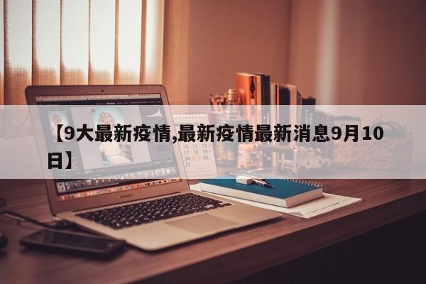 【9大最新疫情,最新疫情最新消息9月10日】