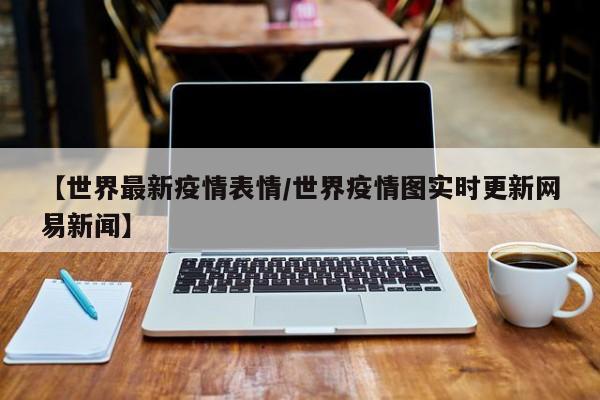 【世界最新疫情表情/世界疫情图实时更新网易新闻】
