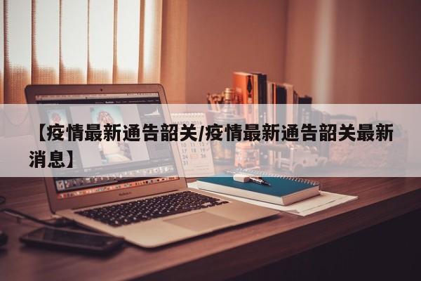 【疫情最新通告韶关/疫情最新通告韶关最新消息】