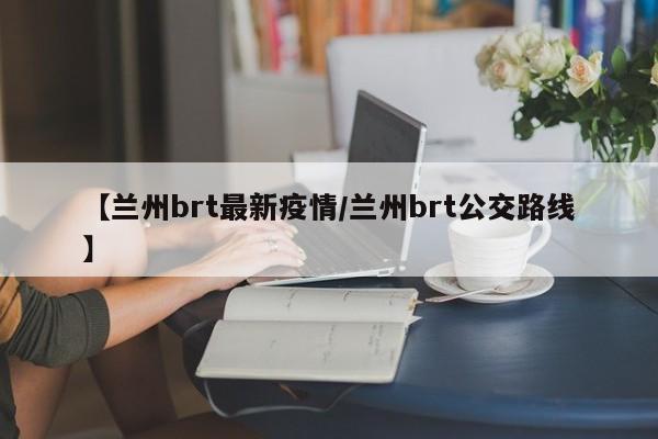 【兰州brt最新疫情/兰州brt公交路线】