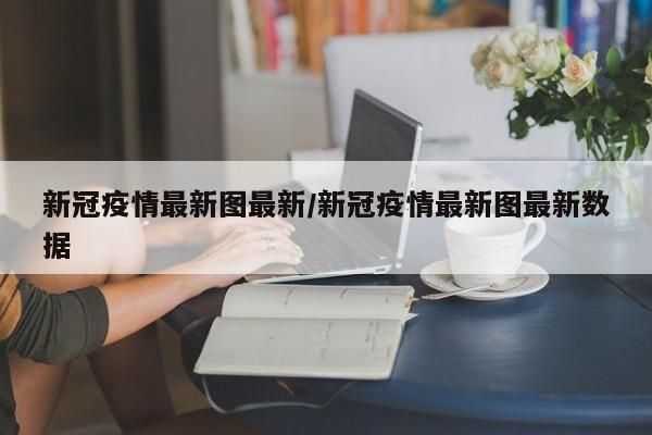新冠疫情最新图最新/新冠疫情最新图最新数据