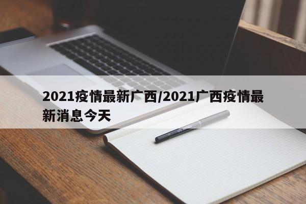 2021疫情最新广西/2021广西疫情最新消息今天