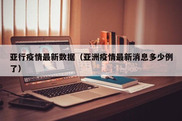 亚行疫情最新数据（亚洲疫情最新消息多少例了）