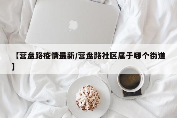 【营盘路疫情最新/营盘路社区属于哪个街道】