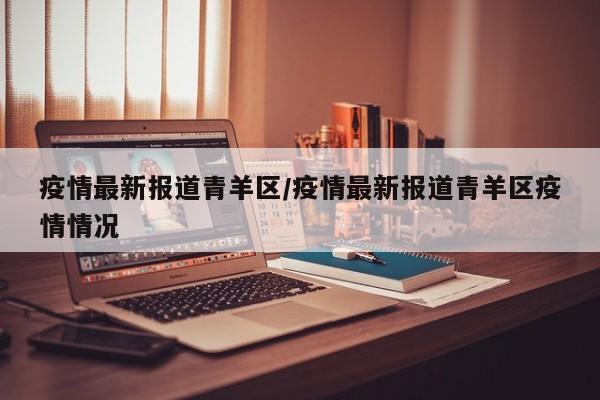 疫情最新报道青羊区/疫情最新报道青羊区疫情情况