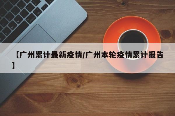 【广州累计最新疫情/广州本轮疫情累计报告】