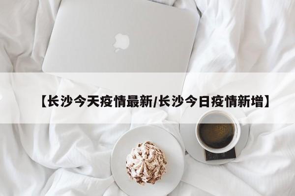 【长沙今天疫情最新/长沙今日疫情新增】
