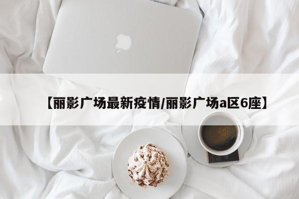 【丽影广场最新疫情/丽影广场a区6座】