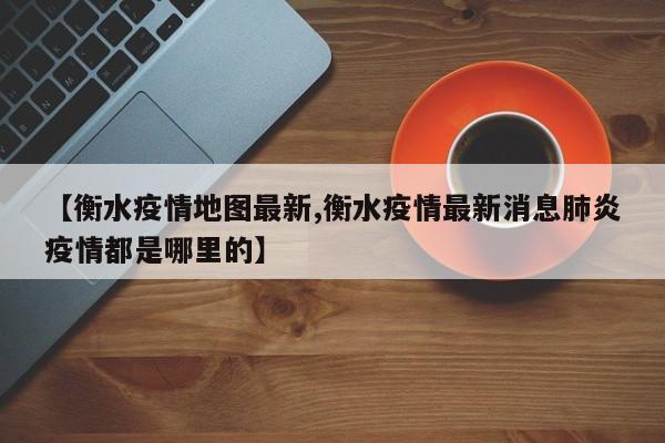 【衡水疫情地图最新,衡水疫情最新消息肺炎疫情都是哪里的】