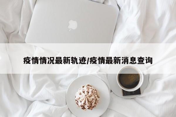 疫情情况最新轨迹/疫情最新消息查询