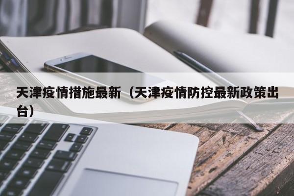天津疫情措施最新（天津疫情防控最新政策出台）